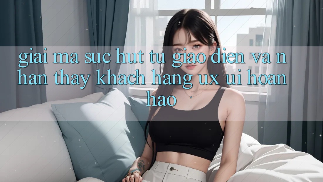 Giải Mã Sức Hút Từ Giao Diện Và Nhận thấy Khách hàng (UX/UI) Hoàn hảo