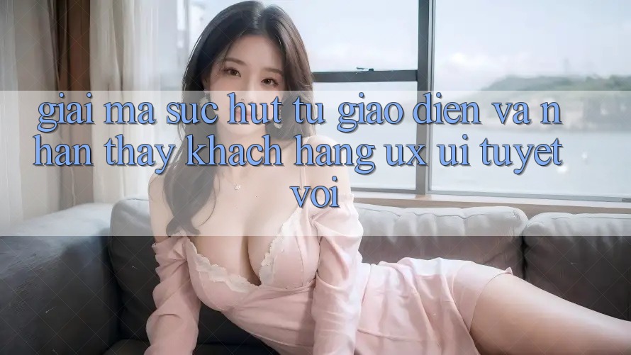 Giải Mã Sức Hút Từ Giao Diện Và Nhận thấy Khách hàng (UX/UI) Tuyệt vời