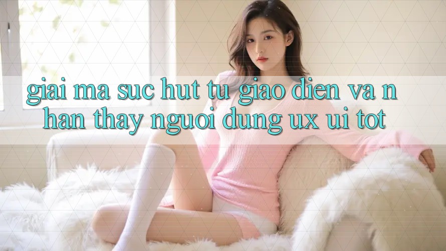 Giải Mã Sức Hút Từ Giao Diện Và Nhận thấy Người Dùng (UX/UI) Tốt