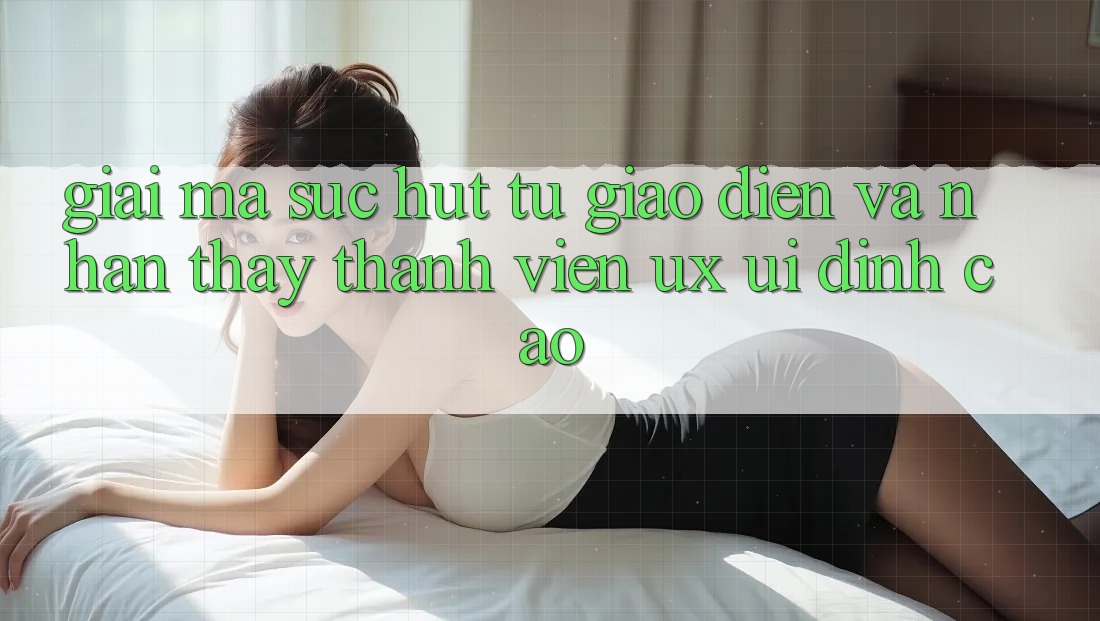 Giải Mã Sức Hút Từ Giao Diện Và Nhận thấy Thành viên (UX/UI) Đỉnh Cao