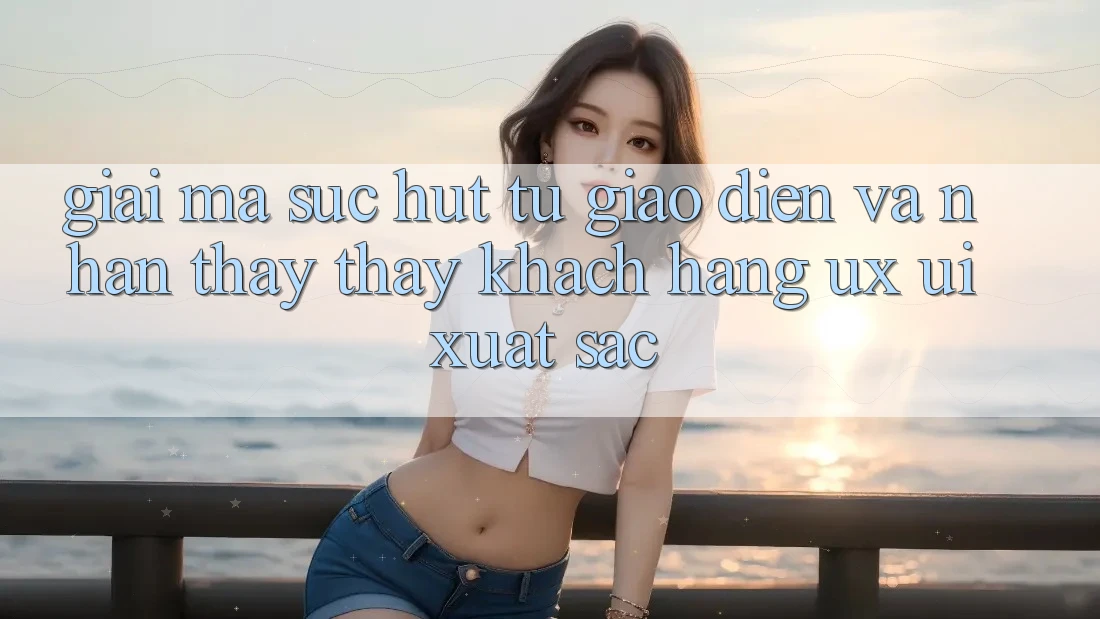 Giải Mã Sức Hút Từ Giao Diện Và Nhận thấy thấy Khách hàng (UX/UI) Xuất sắc