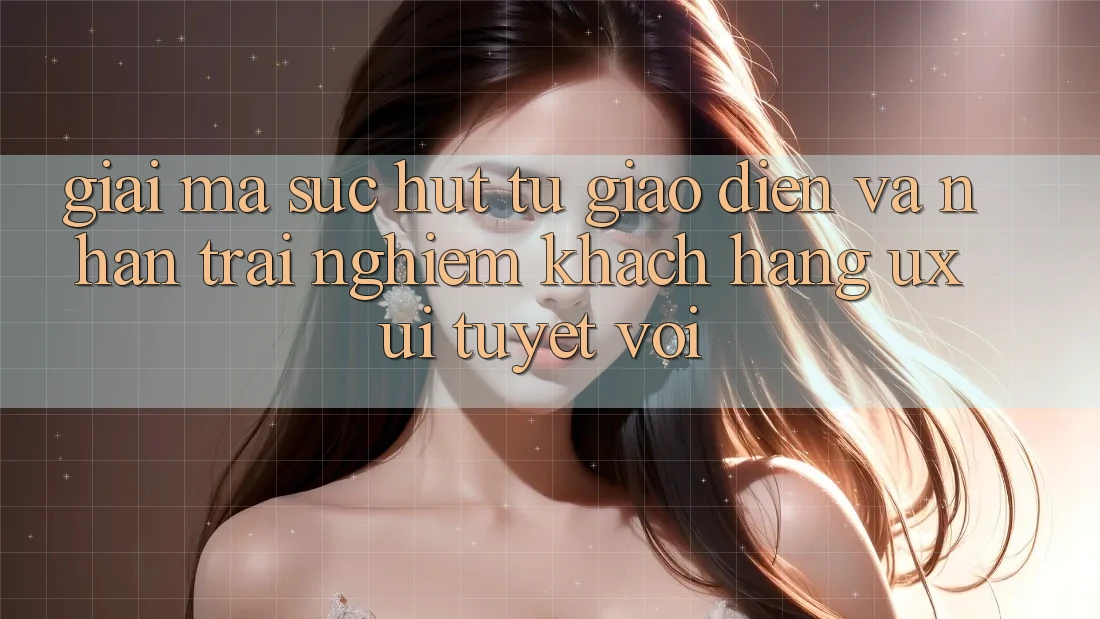 Giải Mã Sức Hút Từ Giao Diện Và Nhận trải nghiệm Khách hàng (UX/UI) Tuyệt vời