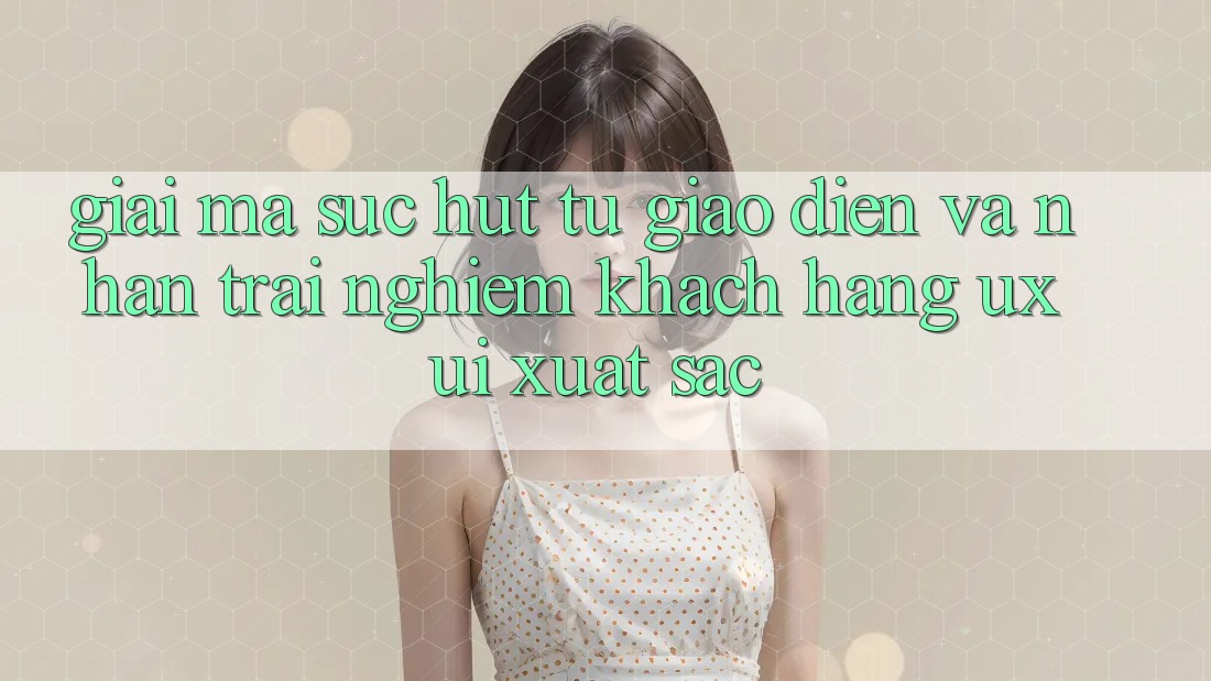 Giải Mã Sức Hút Từ Giao Diện Và Nhận trải nghiệm Khách hàng (UX/UI) Xuất sắc Giải Mã Sức Hút Từ Giao Diện Và Nhận trải nghiệm Khách hàng (UX/UI) Xuất sắc