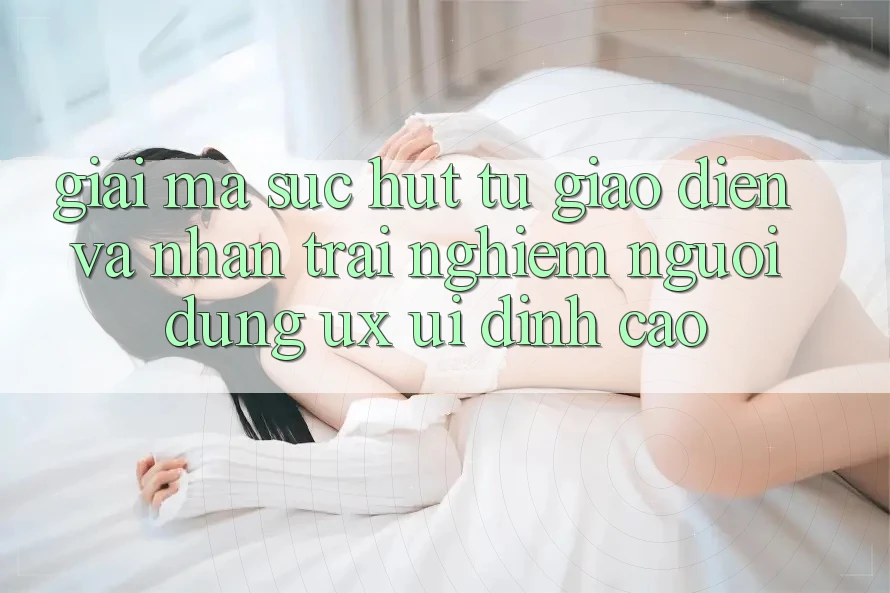 Giải Mã Sức Hút Từ Giao Diện Và Nhận trải nghiệm Người Dùng (UX/UI) Đỉnh cao