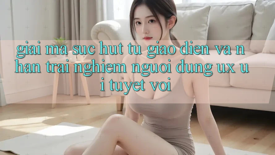 Giải Mã Sức Hút Từ Giao Diện Và Nhận trải nghiệm Người Dùng (UX/UI) Tuyệt vời