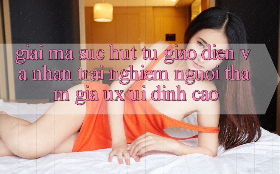 Giải Mã Sức Hút Từ Giao Diện Và Nhận trải nghiệm Người tham gia (UX/UI) Đỉnh Cao