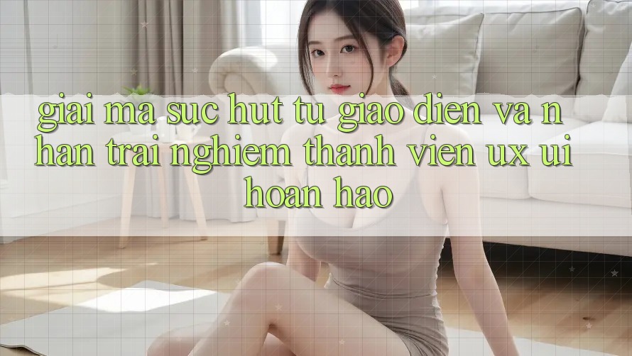 Giải Mã Sức Hút Từ Giao Diện Và Nhận trải nghiệm Thành viên (UX/UI) Hoàn hảo