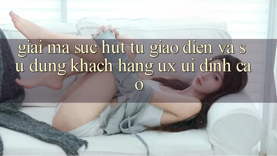 Giải Mã Sức Hút Từ Giao Diện Và Sử dụng Khách hàng (UX/UI) Đỉnh Cao