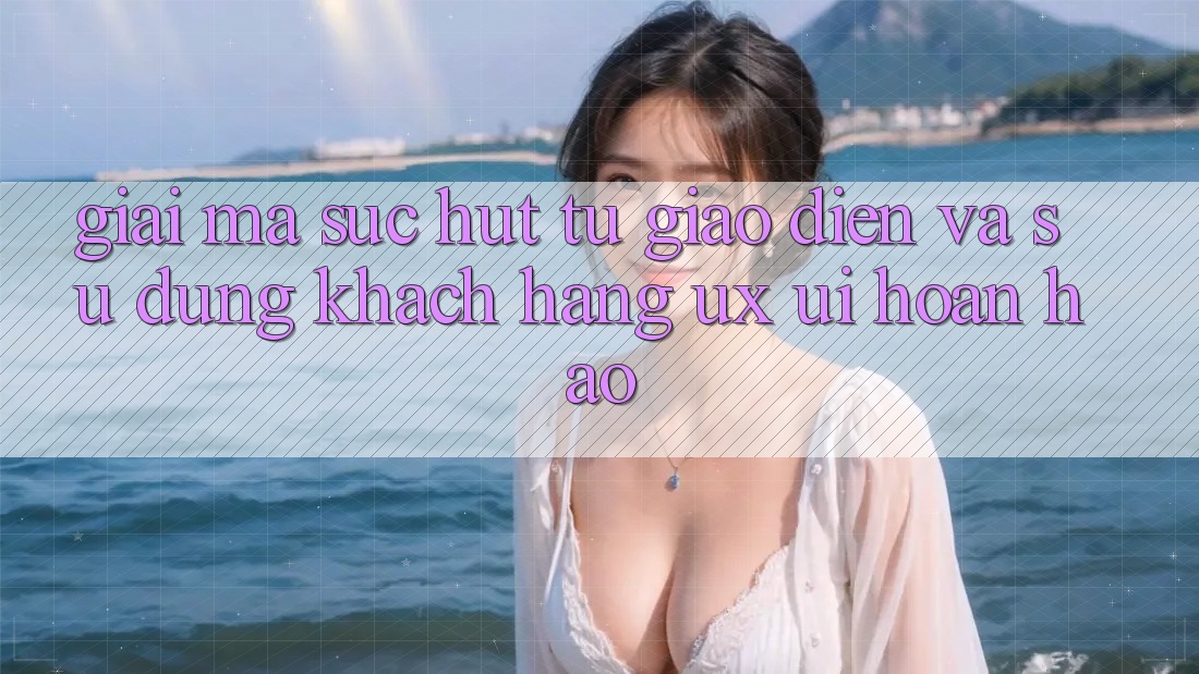 Giải Mã Sức Hút Từ Giao Diện Và Sử dụng Khách hàng (UX/UI) Hoàn hảo