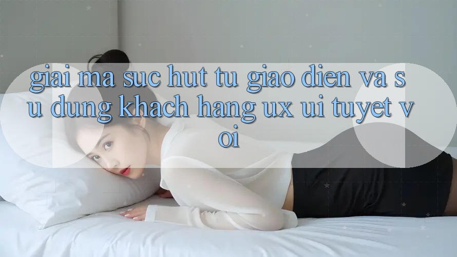 Giải Mã Sức Hút Từ Giao Diện Và Sử dụng Khách hàng (UX/UI) Tuyệt vời