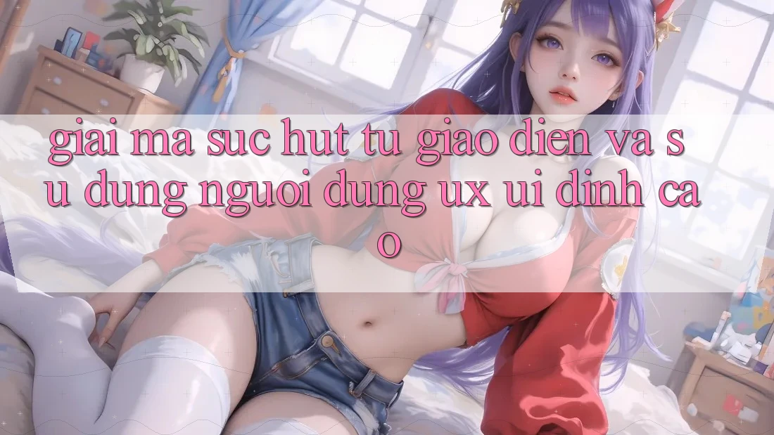 Giải Mã Sức Hút Từ Giao diện Và Sử dụng Người Dùng (UX/UI) Đỉnh Cao