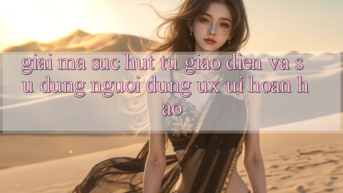Giải Mã Sức Hút Từ Giao Diện Và Sử dụng Người Dùng (UX/UI) Hoàn hảo