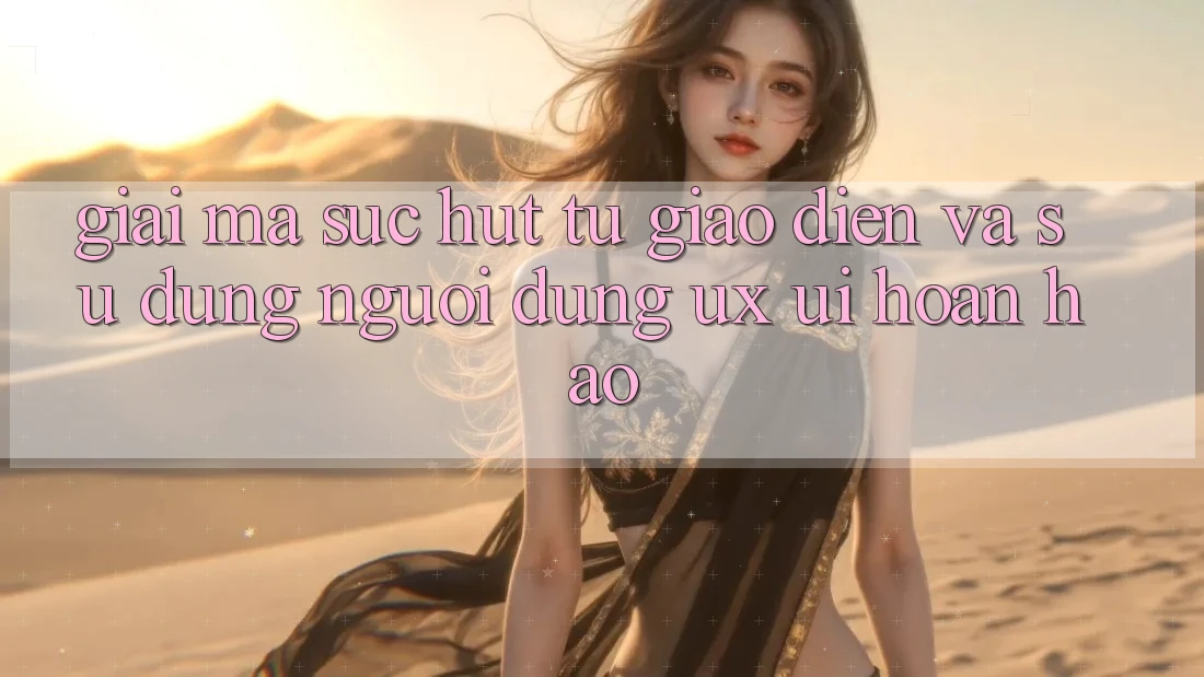 Giải Mã Sức Hút Từ Giao Diện Và Sử dụng Người Dùng (UX/UI) Hoàn hảo