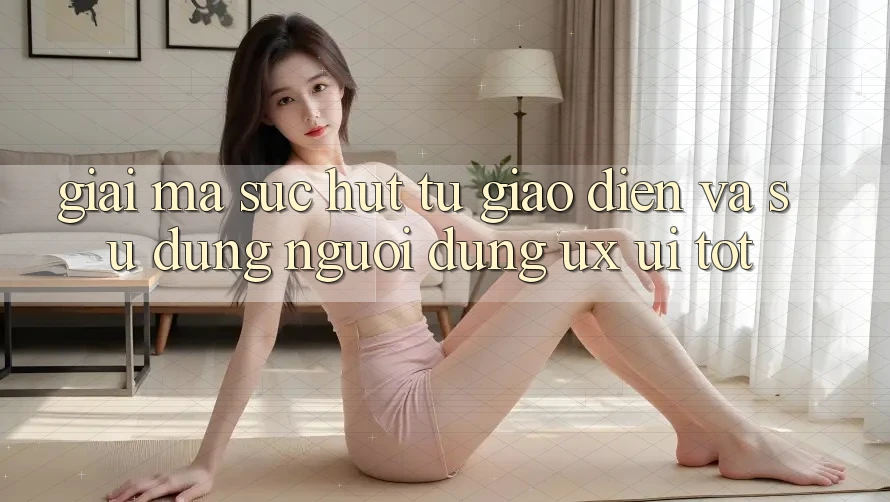 Giải Mã Sức Hút Từ Giao Diện Và Sử dụng Người Dùng (UX/UI) Tốt
