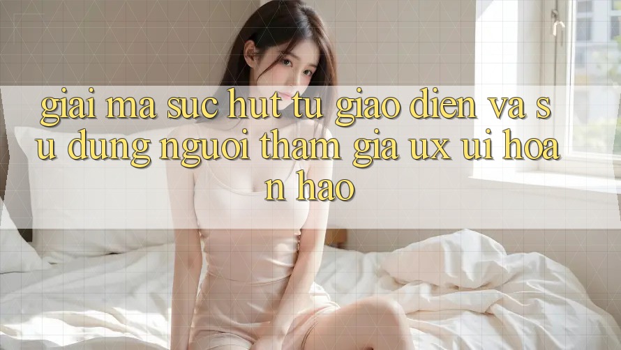 Giải Mã Sức Hút Từ Giao Diện Và Sử dụng Người tham gia (UX/UI) Hoàn hảo