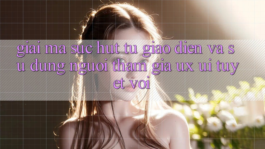 Giải Mã Sức Hút Từ Giao Diện Và Sử dụng Người tham gia (UX/UI) Tuyệt vời
