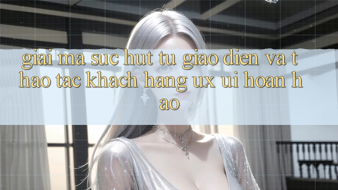 Giải Mã Sức Hút Từ Giao Diện Và Thao tác Khách hàng (UX/UI) Hoàn hảo