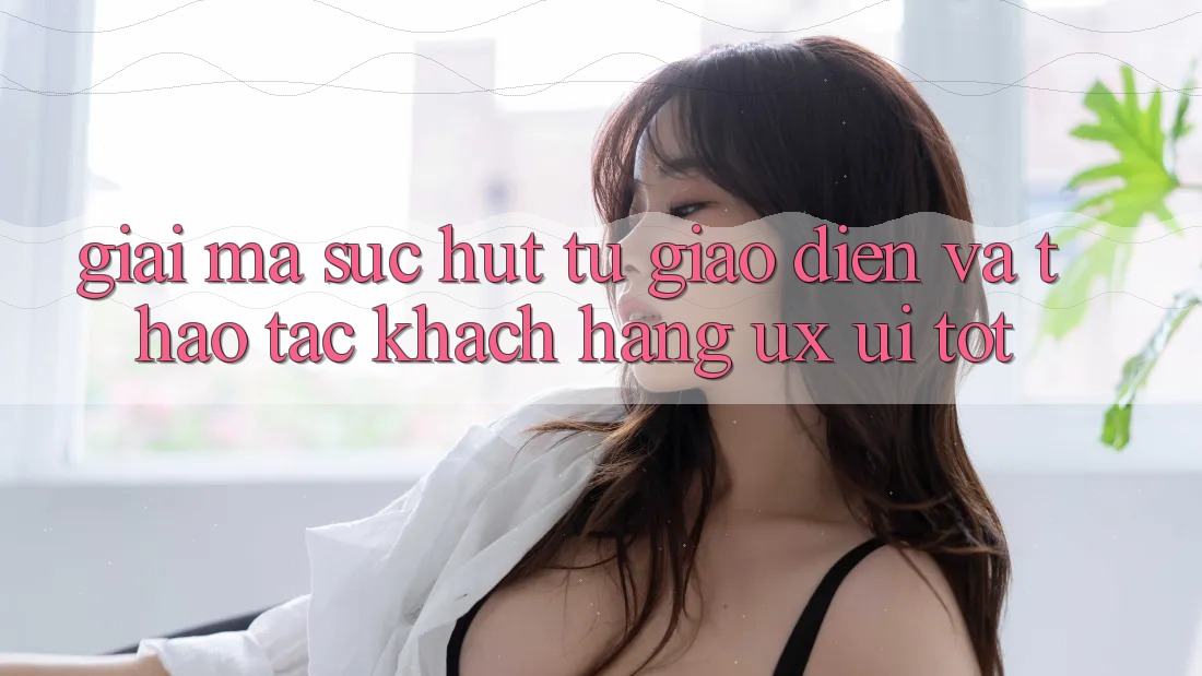 Giải Mã Sức Hút Từ Giao Diện Và Thao tác Khách hàng (UX/UI) Tốt
