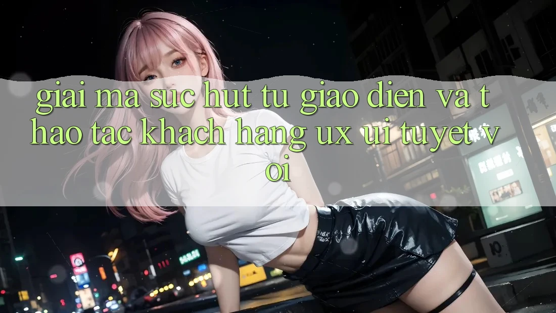 Giải Mã Sức Hút Từ Giao Diện Và Thao tác Khách hàng (UX/UI) Tuyệt vời