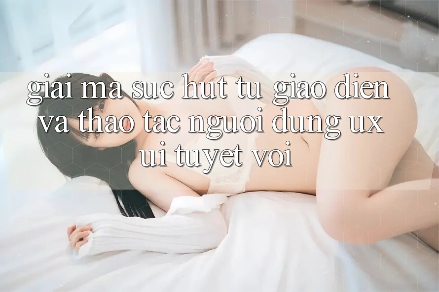 Giải Mã Sức Hút Từ Giao Diện Và Thao tác Người Dùng (UX/UI) Tuyệt vời