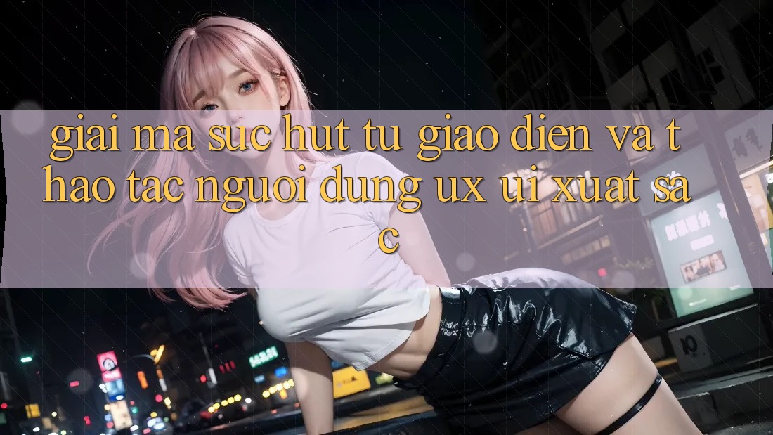 Giải Mã Sức Hút Từ Giao Diện Và Thao tác Người Dùng (UX/UI) Xuất sắc