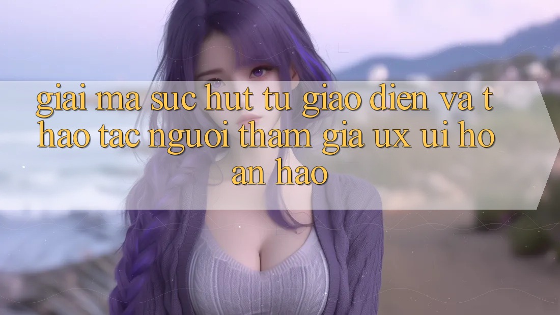 Giải Mã Sức Hút Từ Giao Diện Và Thao tác Người tham gia (UX/UI) Hoàn hảo