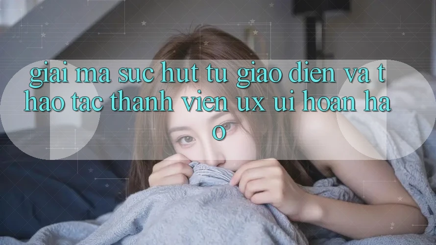 Giải Mã Sức Hút Từ Giao Diện Và Thao tác Thành viên (UX/UI) Hoàn hảo