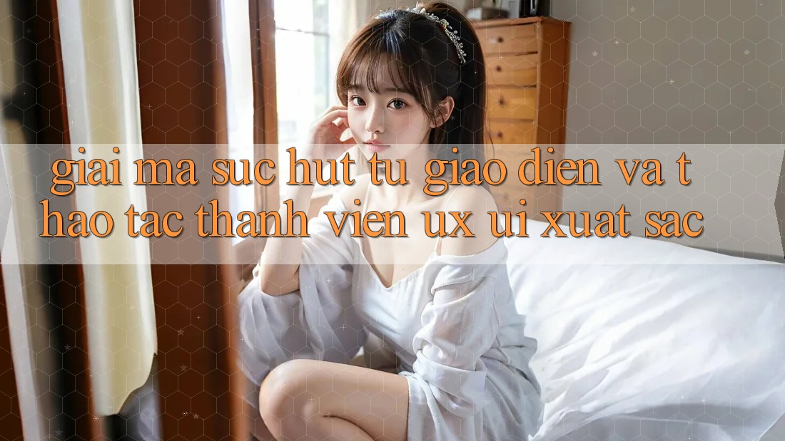 Giải Mã Sức Hút Từ Giao Diện Và Thao tác Thành viên (UX/UI) Xuất sắc Giải Mã Sức Hút Từ Giao Diện Và Thao tác Thành viên (UX/UI) Xuất sắc