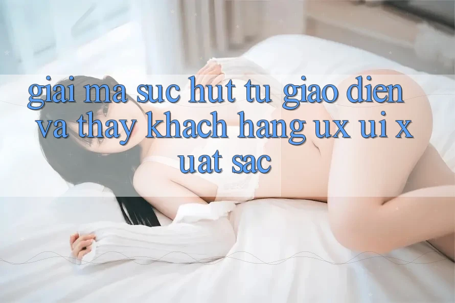 Giải Mã Sức Hút Từ Giao Diện Và Thấy Khách hàng (UX/UI) Xuất sắc