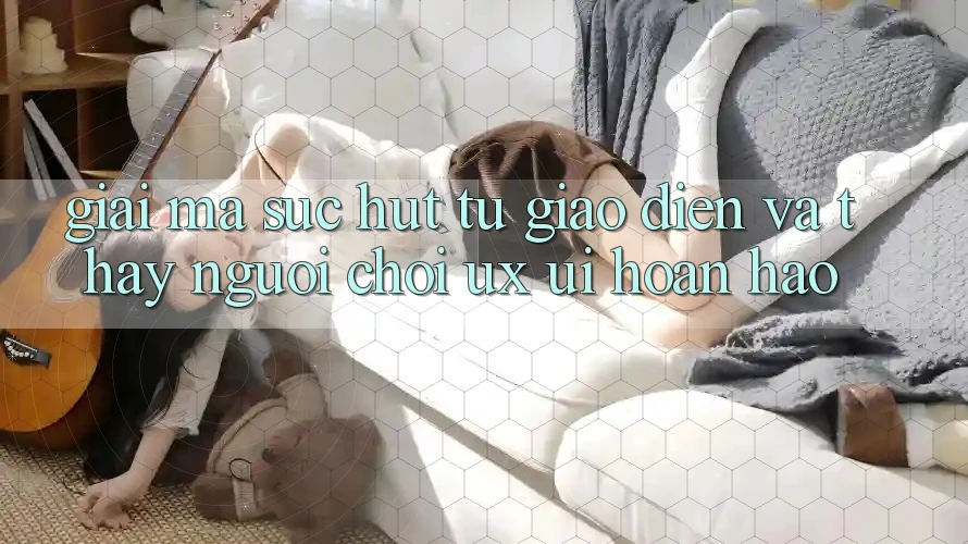 Giải Mã Sức Hút Từ Giao Diện Và Thấy Người chơi (UX/UI) Hoàn hảo