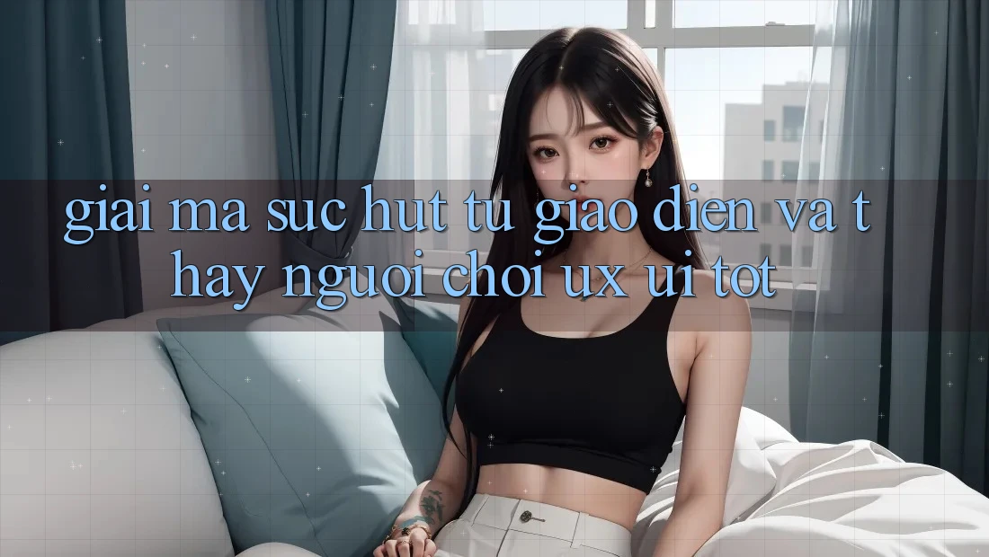 Giải Mã Sức Hút Từ Giao Diện Và Thấy Người chơi (UX/UI) Tốt