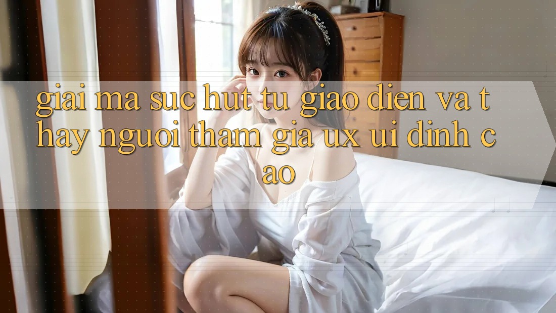 Giải Mã Sức Hút Từ Giao Diện Và Thấy Người tham gia (UX/UI) Đỉnh Cao