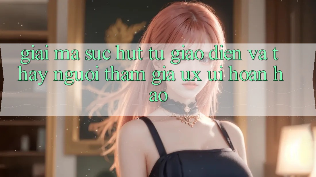 Giải Mã Sức Hút Từ Giao Diện Và Thấy Người tham gia (UX/UI) Hoàn hảo