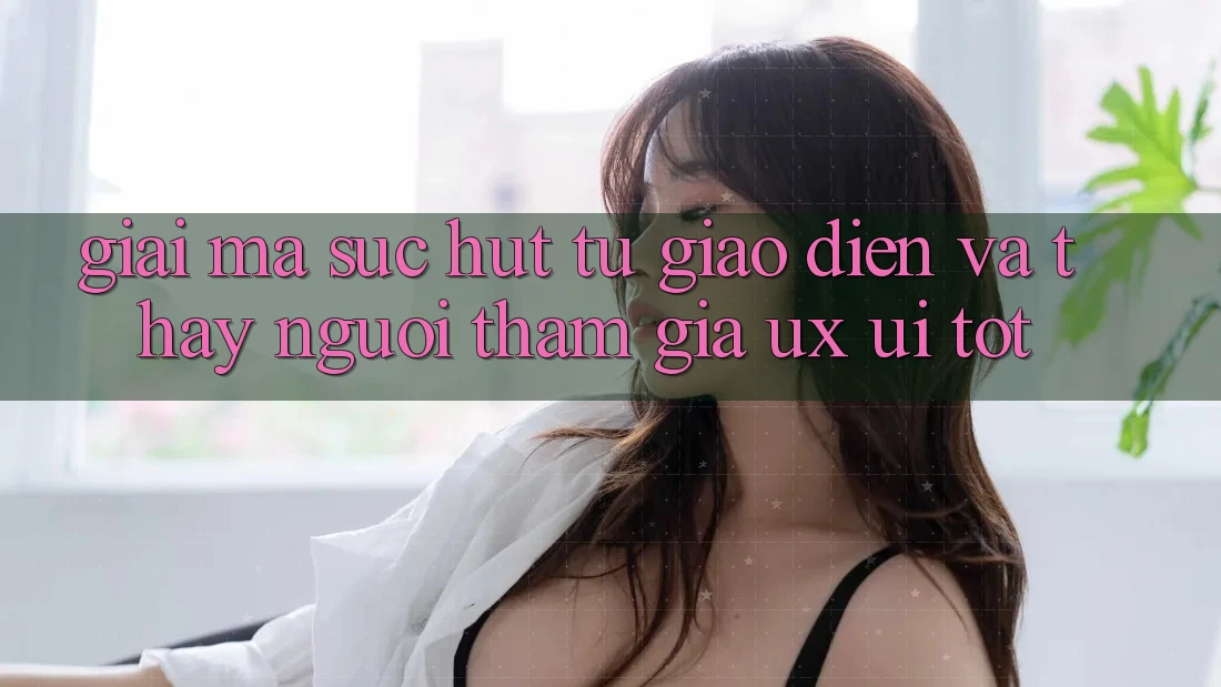 Giải Mã Sức Hút Từ Giao Diện Và Thấy Người tham gia (UX/UI) Tốt