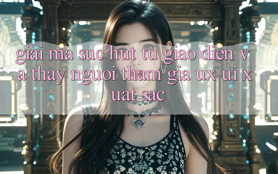 Giải Mã Sức Hút Từ Giao Diện Và Thấy Người tham gia (UX/UI) Xuất sắc