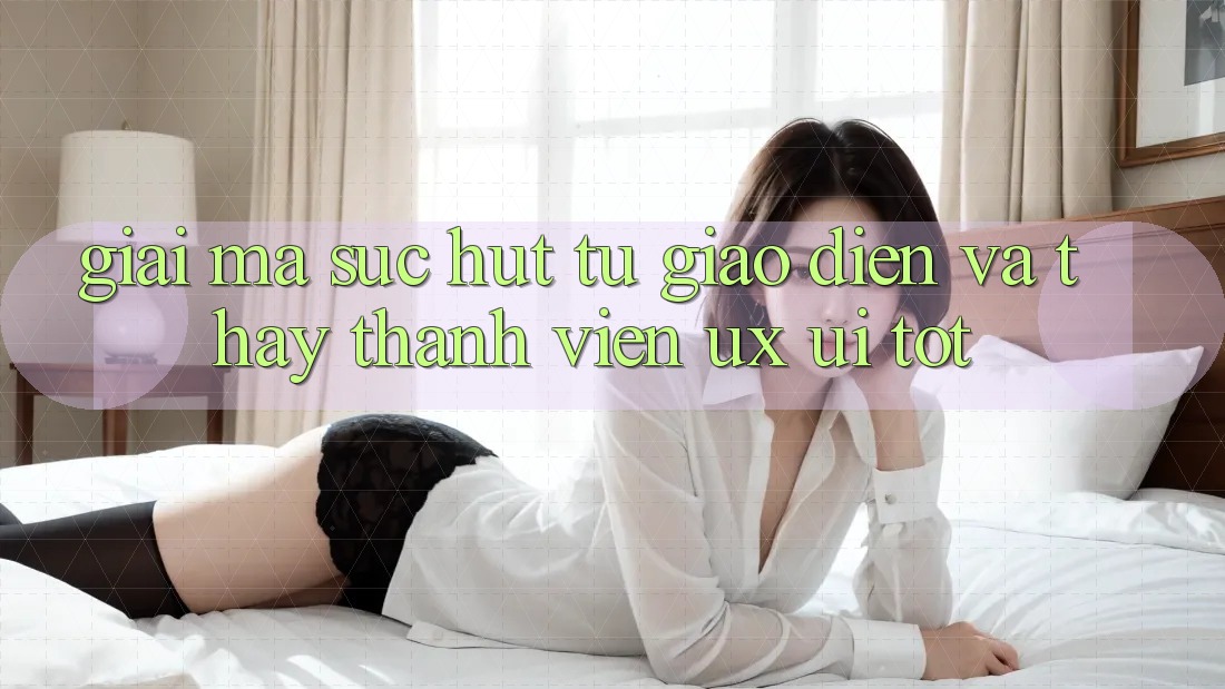 Giải Mã Sức Hút Từ Giao Diện Và Thấy Thành viên (UX/UI) Tốt