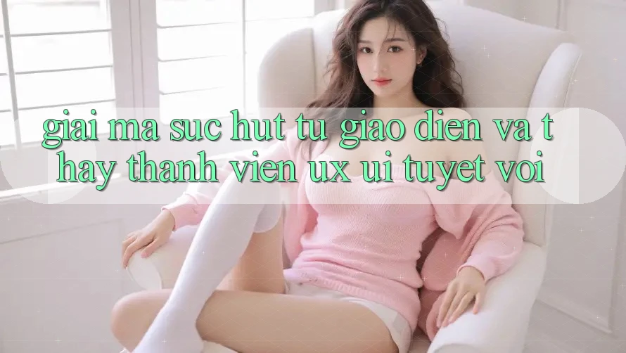 Giải Mã Sức Hút Từ Giao Diện Và Thấy Thành viên (UX/UI) Tuyệt vời