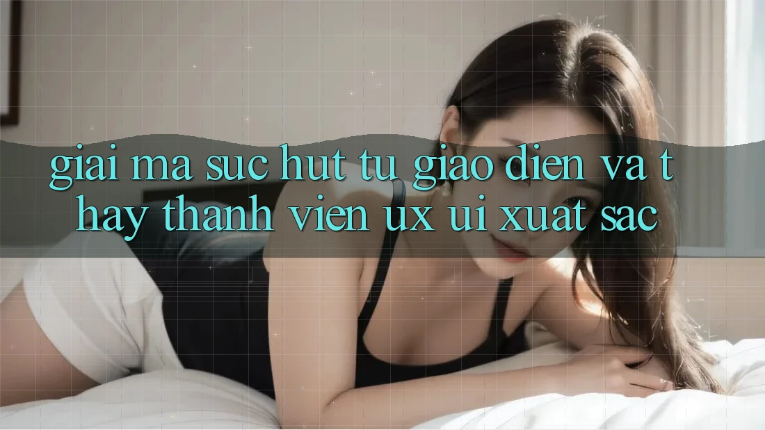 Giải Mã Sức Hút Từ Giao Diện Và Thấy Thành viên (UX/UI) Xuất sắc