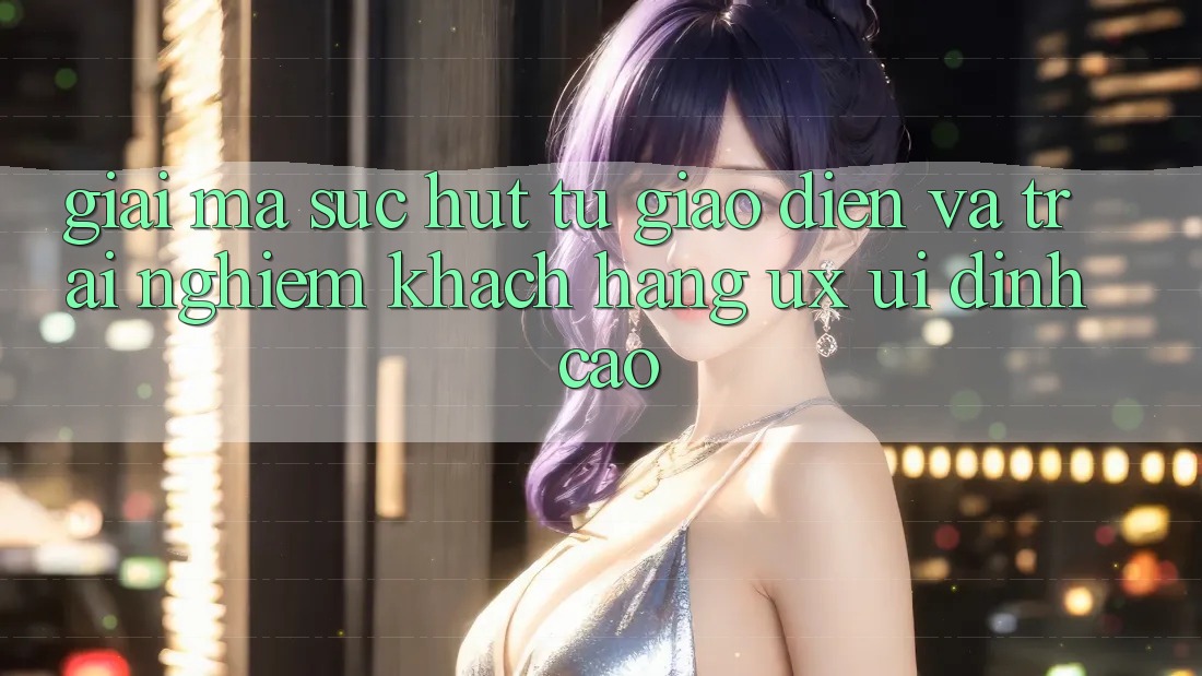 Giải Mã Sức Hút Từ Giao Diện Và Trải Nghiệm Khách hàng (UX/UI) Đỉnh Cao Giải Mã Sức Hút Từ Giao Diện Và Trải Nghiệm Khách hàng (UX/UI) Đỉnh Cao