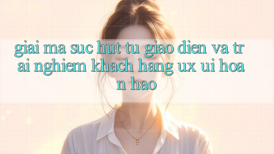 Giải Mã Sức Hút Từ Giao Diện Và Trải nghiệm Khách hàng (UX/UI) Hoàn hảo
