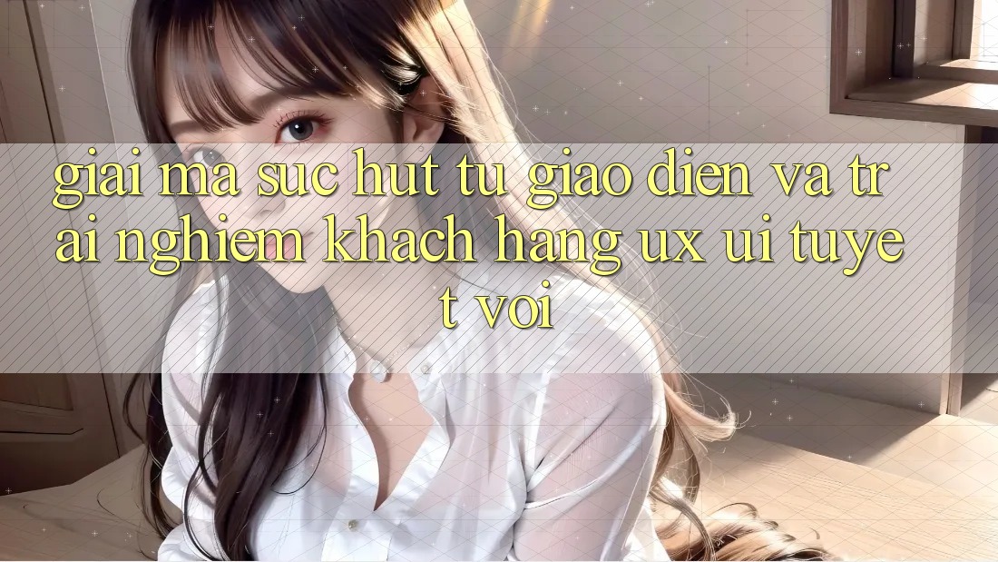 Giải Mã Sức Hút Từ Giao Diện Và Trải nghiệm Khách hàng (UX/UI) Tuyệt vời