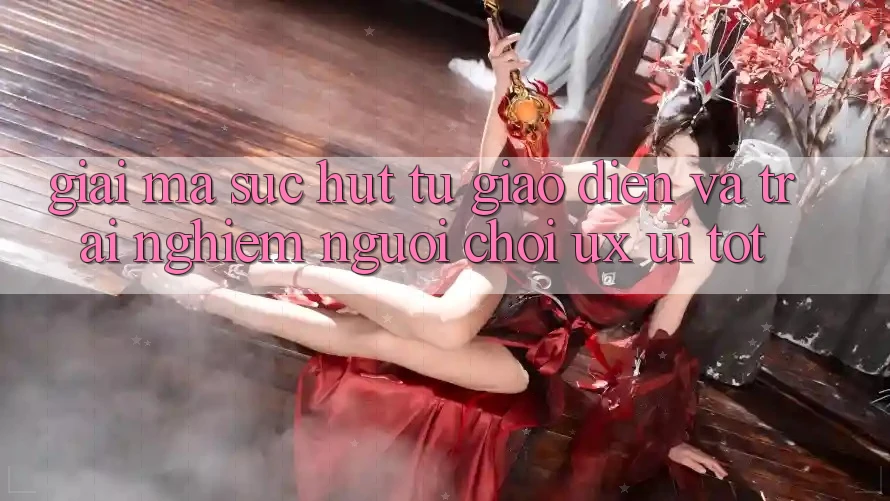 Giải Mã Sức Hút Từ Giao Diện Và Trải nghiệm Người chơi (UX/UI) Tốt