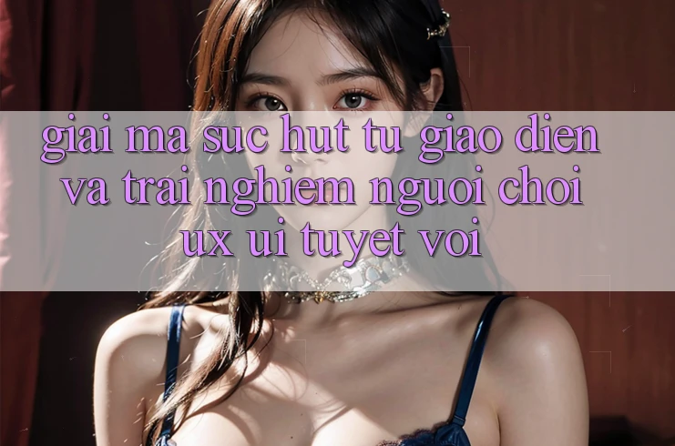 Giải Mã Sức Hút Từ Giao Diện Và Trải Nghiệm Người chơi (UX/UI) Tuyệt vời