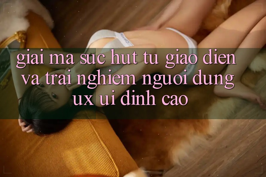 Giải Mã Sức Hút Từ Giao Diện Và Trải Nghiệm Người Dùng (UX/UI) Đỉnh Cao