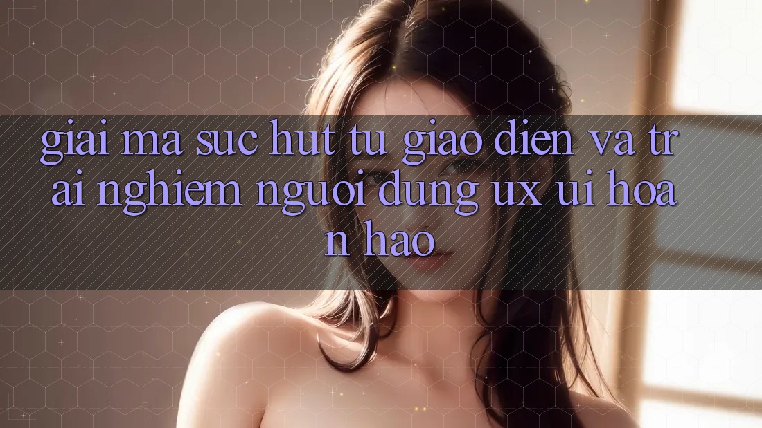 Giải Mã Sức Hút Từ Giao Diện Và Trải Nghiệm Người Dùng (UX/UI) Hoàn hảo Giải Mã Sức Hút Từ Giao Diện Và Trải Nghiệm Người Dùng (UX/UI) Hoàn hảo