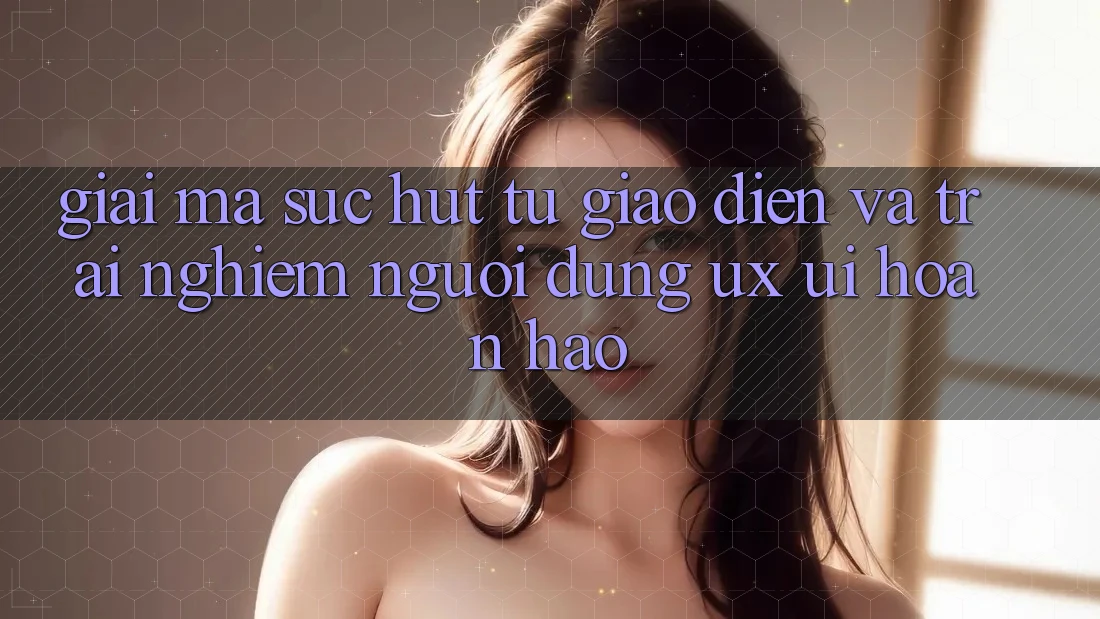 Giải Mã Sức Hút Từ Giao Diện Và Trải Nghiệm Người Dùng (UX/UI) Hoàn hảo