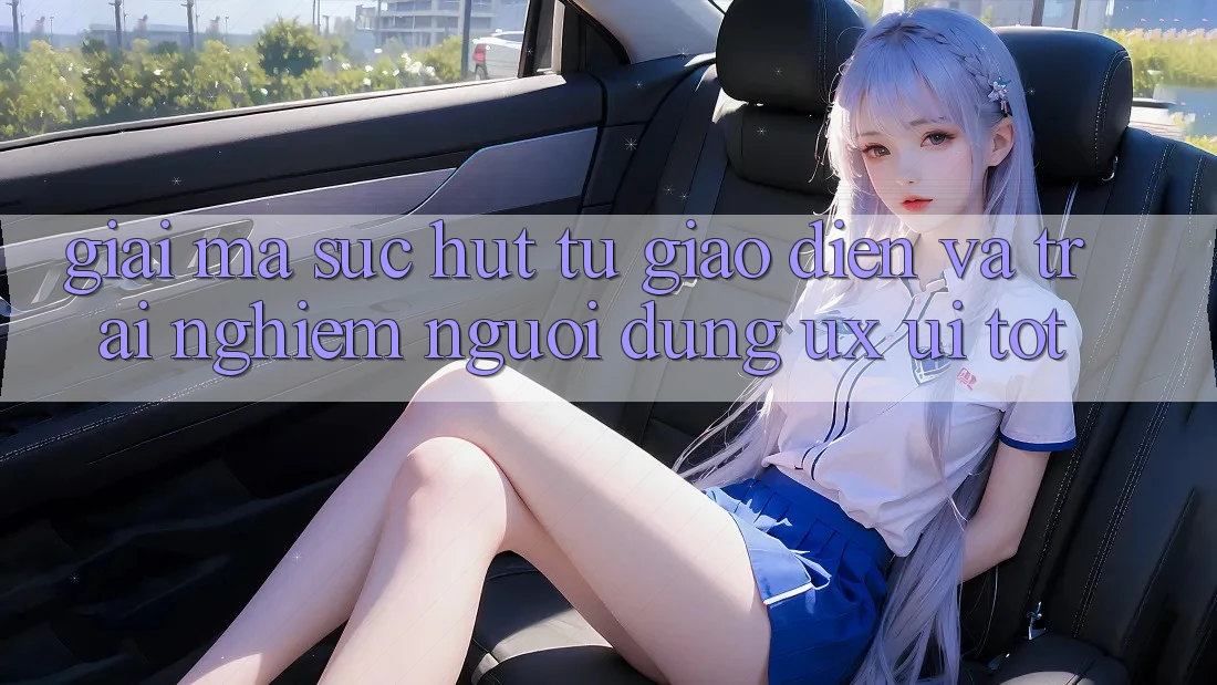Giải Mã Sức Hút Từ Giao Diện Và Trải nghiệm Người dùng (UX/UI) Tốt