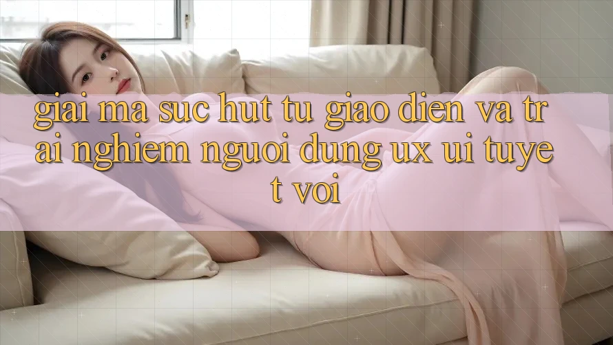 Giải Mã Sức Hút Từ Giao Diện Và Trải Nghiệm Người Dùng (UX/UI) Tuyệt vời
