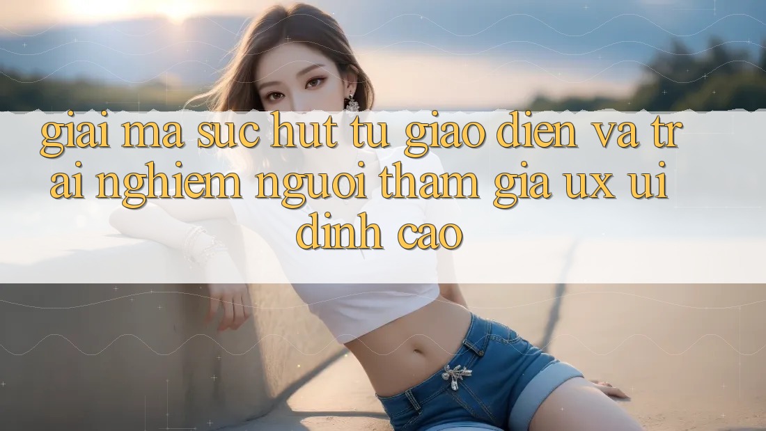 Giải Mã Sức Hút Từ Giao Diện Và Trải nghiệm Người tham gia (UX/UI) Đỉnh Cao