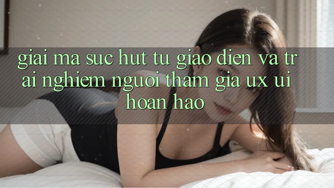 Giải Mã Sức Hút Từ Giao Diện Và Trải Nghiệm Người tham gia (UX/UI) Hoàn hảo
